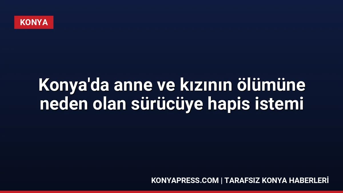Konya'da anne ve kızının ölümüne neden olan sürücüye hapis istemi